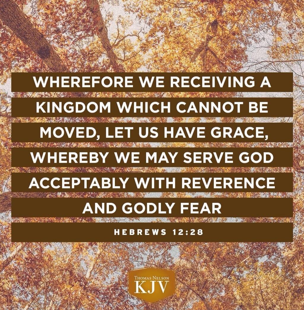 WHEREFORE WE RECEIVING A KINGDOM WHICH CANNOT BE MOVED, LET US HAVE GRACE, WHEREBY WE MAY SERVE GOD ACCEPTABLY WITH REVERENCE AND GODLY FEAR

Hebrews 12:28

KJV