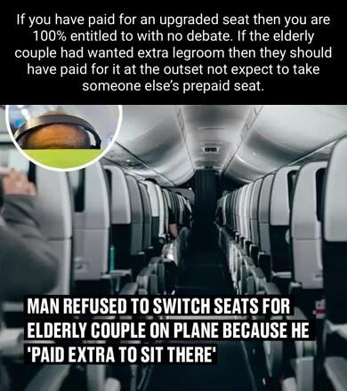 If you have paid for an upgraded seat then you are 100 entitled to with no debate If the elderly couple had wanted extra legroom then they should have paid for it at the outset not expect to take someone elses prepaid seat w MAN HEFUSED 10 WTIH SEATS Fllll 11 T ELDERLY GOIlPlE ON PLANE BEC BEGAUSE HE PAID EXTRA TO SIT THERE j L