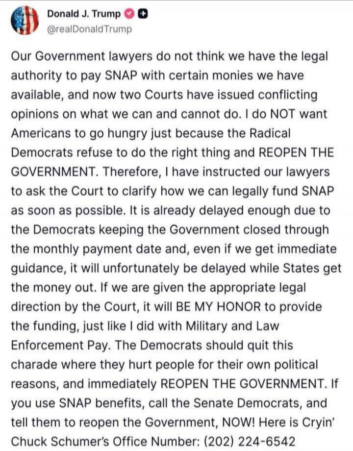 Our Government lawyers do not think we have the legal authority to pay SNAP with certain monies we have available, and now two Courts have issued conflicting opinions on what we can and cannot do. I do NOT want Americans to go hungry just because the Radical Democrats refuse to do the right thing and REOPEN THE GOVERNMENT. Therefore, I have instruc