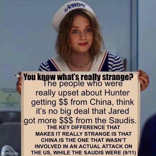 AW y You Iuw whats real Iv strange e people w 0 were really upset about Hunter getting from China think its no big deal that Jared got more from the Saudis THE KEY DIFFERENCE THAT MAKES IT REALLY STRANGE IS THAT CHINA IS THE ONE THAT WASNT INVOLVED IN AN ACTUAL ATTACK ON THE US WHILE THE SAUDIS WERE 911