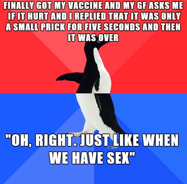 FINALLYGOTMYVACCINEAND MY GF ASKS ME IFITHURTANDIREPLIED THAT ITWAS ONLY ASMALLPRICKFORIFIVEISECONDSAND THEN ITWAS OVER OH RIGHT JUSTLIKE WHEN WE HAVE SEX