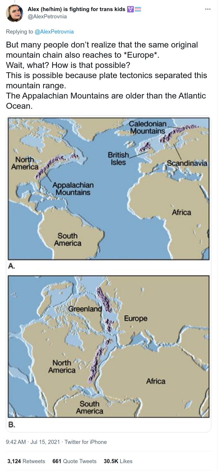 Alex hehim is fighting for trans kids F AlexPetrovnia Replying to AlexPetrovnia But many people dont realize that the same original mountain chain also reaches to Europe Wait what How is that possible This is possible because plate tectonics separated this mountain range The Appalachian Mountains are older than the Atlantic Ocean 942 AM Jul 15 2021 Twitter for iPhone 3124 Retweets 661 Quote Tweets