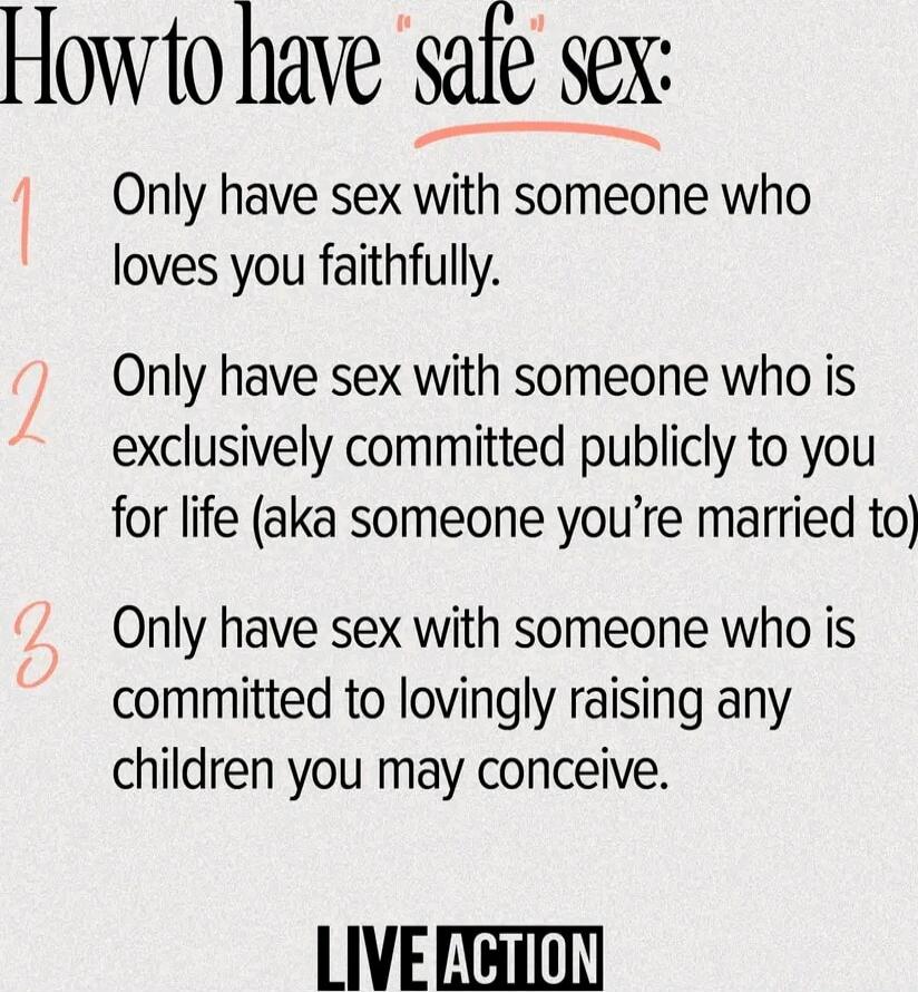 How to have 'safe sex':

1 Only have sex with someone who loves you faithfully.

2 Only have sex with someone who is exclusively committed publicly to you for life (aka someone you’re married to)

3 Only have sex with someone who is committed to lovingly raising any children you may conceive.

LIVE ACTION
