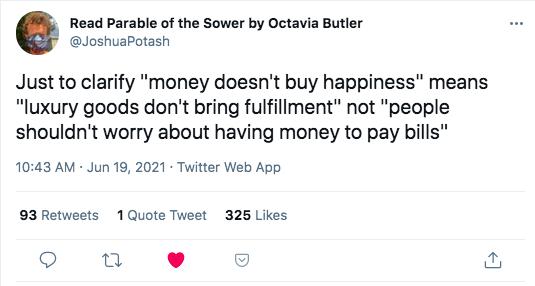 JoshuaPotash Read Parable of the Sower by Octavia Butler Just to clarify money doesnt buy happiness means luxury goods dont bring fulfillment not people shouldnt worry about having money to pay bills 1043 AM Jun 19 2021 Twitter Web App 93 Retweets 1Quote Tweet 325 Likes n L I 3