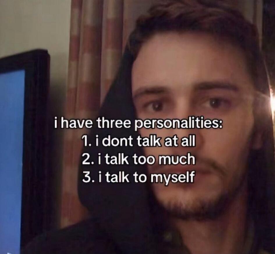 i have three personalities:\n1. i dont talk at all\n2. i talk too much\n3. i talk to myself