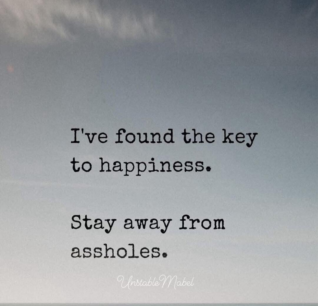 I've found the key to happiness.
Stay away from assholes.
