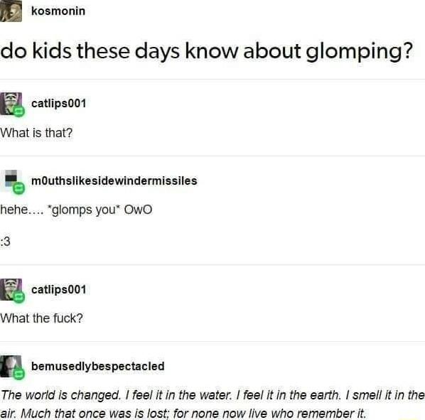 JE kosmonin do kids these days know about glomping 2 catipeoot What is that mouthsiikesidewindermissiles hefe glomps you OWO 2 catipsoot What the fuck A bemusecybespectacied The world is changed feel it in the water el itin the earth smell it in the air Much that once was is lost for none now live who remember it
