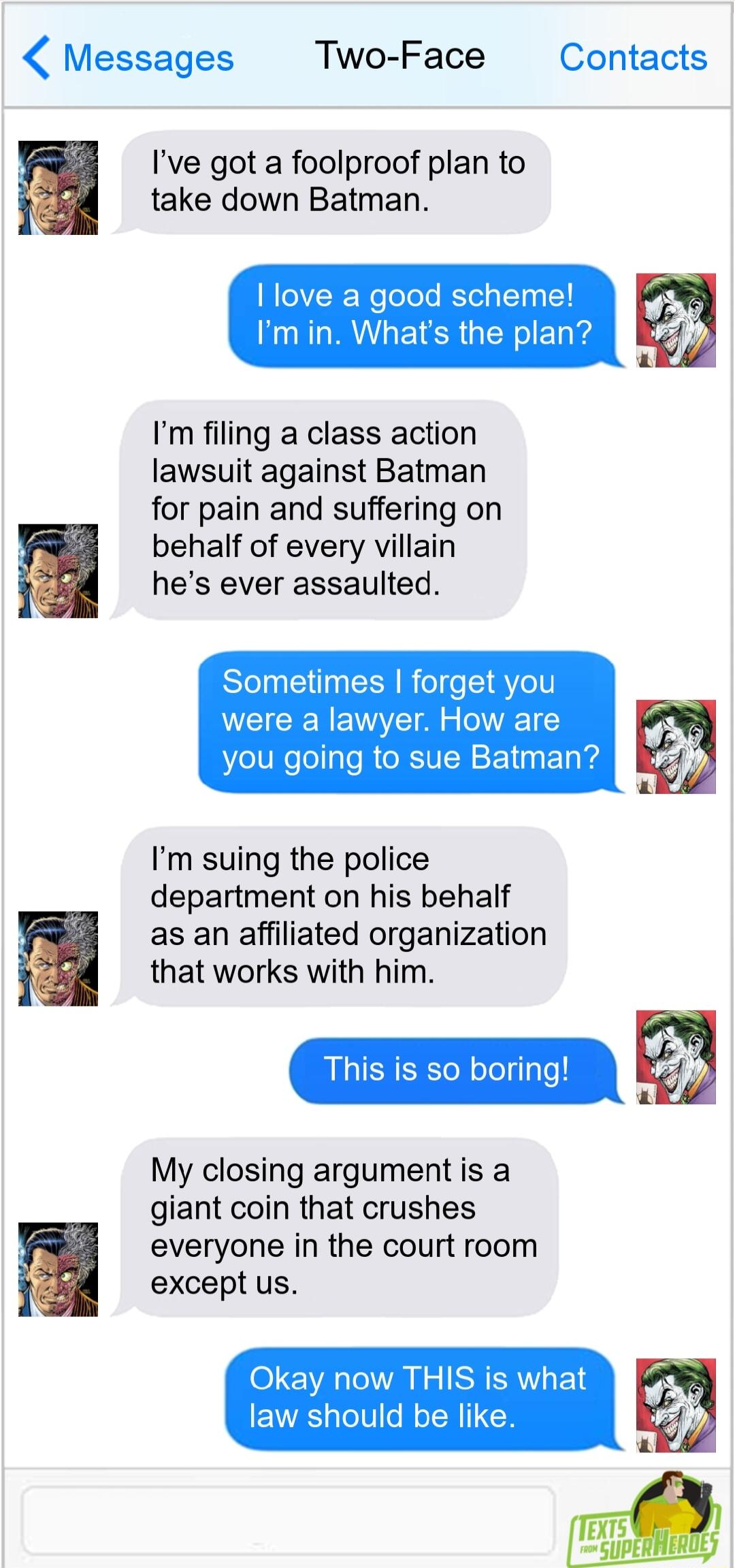 Messages Two Face Contacts Ive got a foolproof plan to take down Batman love a good scheme Im in Whats the plan Im filing a class action lawsuit against Batman for pain and suffering on behalf of every villain hes ever assaulted Sometimes forget you were a lawyer How are you going to sue Batman Im suing the police department on his behalf as an affiliated organization that works with him This is s