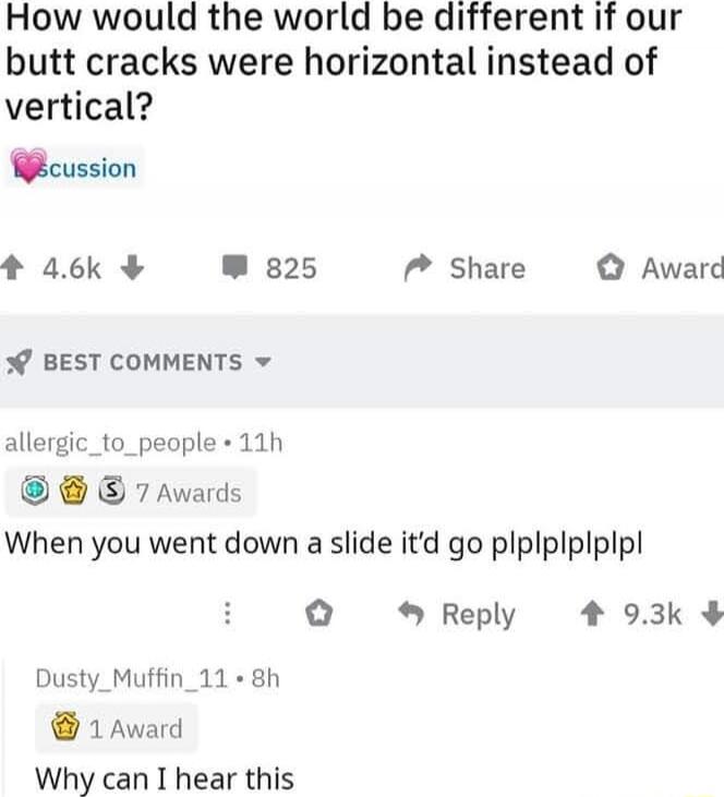 How would the world be different if our butt cracks were horizontal instead of vertical?
💗discussion
When you went down a slide it’d go plplplplpl
Why can I hear this