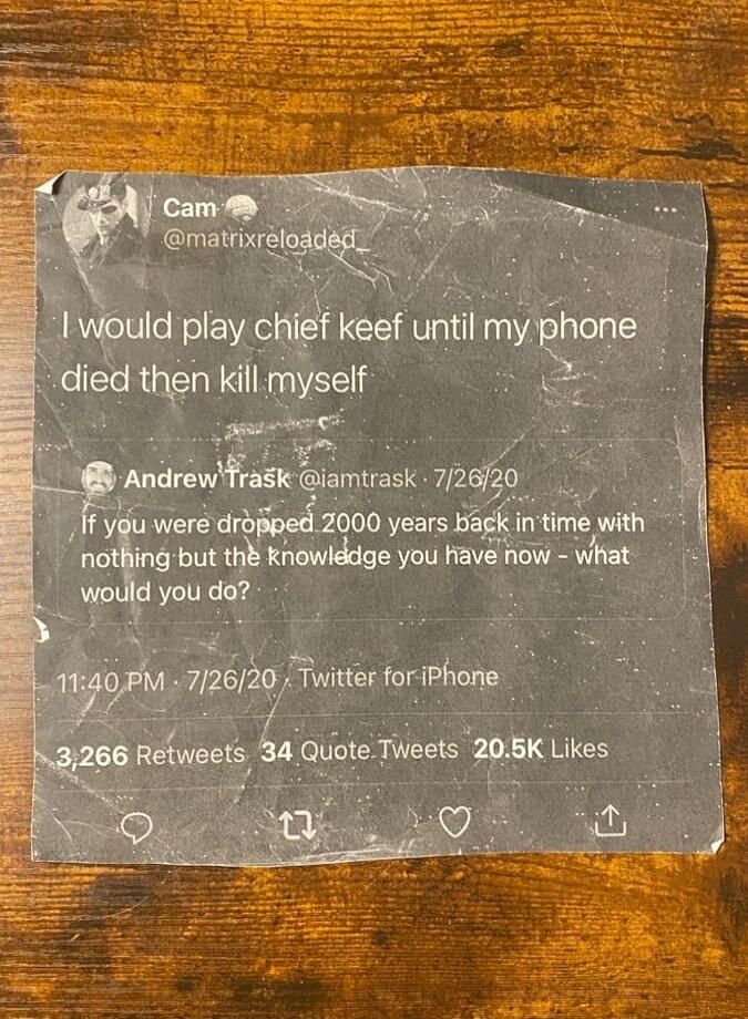 I would play chief keef until my phone died then kill myself

Andrew Trask @iamtrask 7/26/20 If you were dropped 2000 years back in time with nothing but the knowledge you have now - what would you do?
