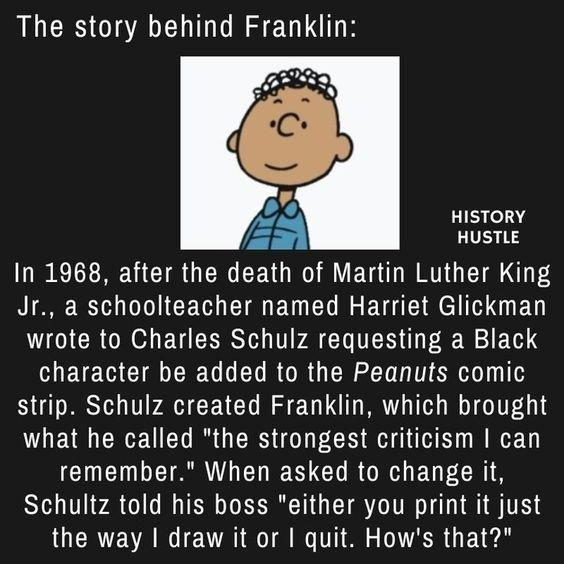 The story behind Franklin HISTORY HUSTLE In 1968 after the death of Martin Luther King AL R V CE T B EL R ETE R R BV wrote to Charles Schulz requesting a Black LEE W CIEER UL LR ORG N LT R strip Schulz created Franklin which brought what he called the strongest criticism can CIUEIN TRV ELIES GO RGN ED GRS Schultz told his boss either you print it just the way draw it or quit Hows that
