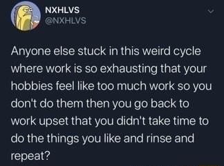 LGN NXHLVS Anyone else stuck in this weird cycle where work is so exhausting that your hobbies feel like too much work so you dont do them then you go back to work upset that you didnt take time to el RYTER aITaTe SRV VR CRTole Rl Re Tyle repeat
