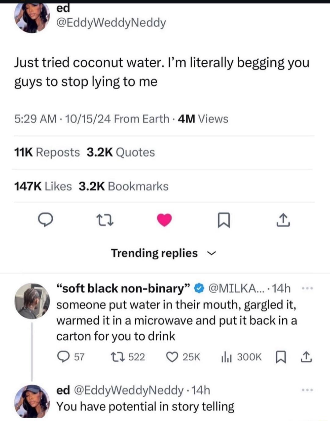 EddyWeddyNeddy Just tried coconut water Im literally begging you guys to stop lying to me 529 AM 101524 From Earth 4M Views 1K Reposts 32K Quotes 147K Likes 32K Bookmarks Q Q L 4 R Trending replies someone put water in their mouth gargled it warmed itin a microwave and putit back in a carton for you to drink Qs 0522 Q25K 300k 0 soft black non binary MILKA 14h ed EddyWeddyNeddy 14h You have potenti