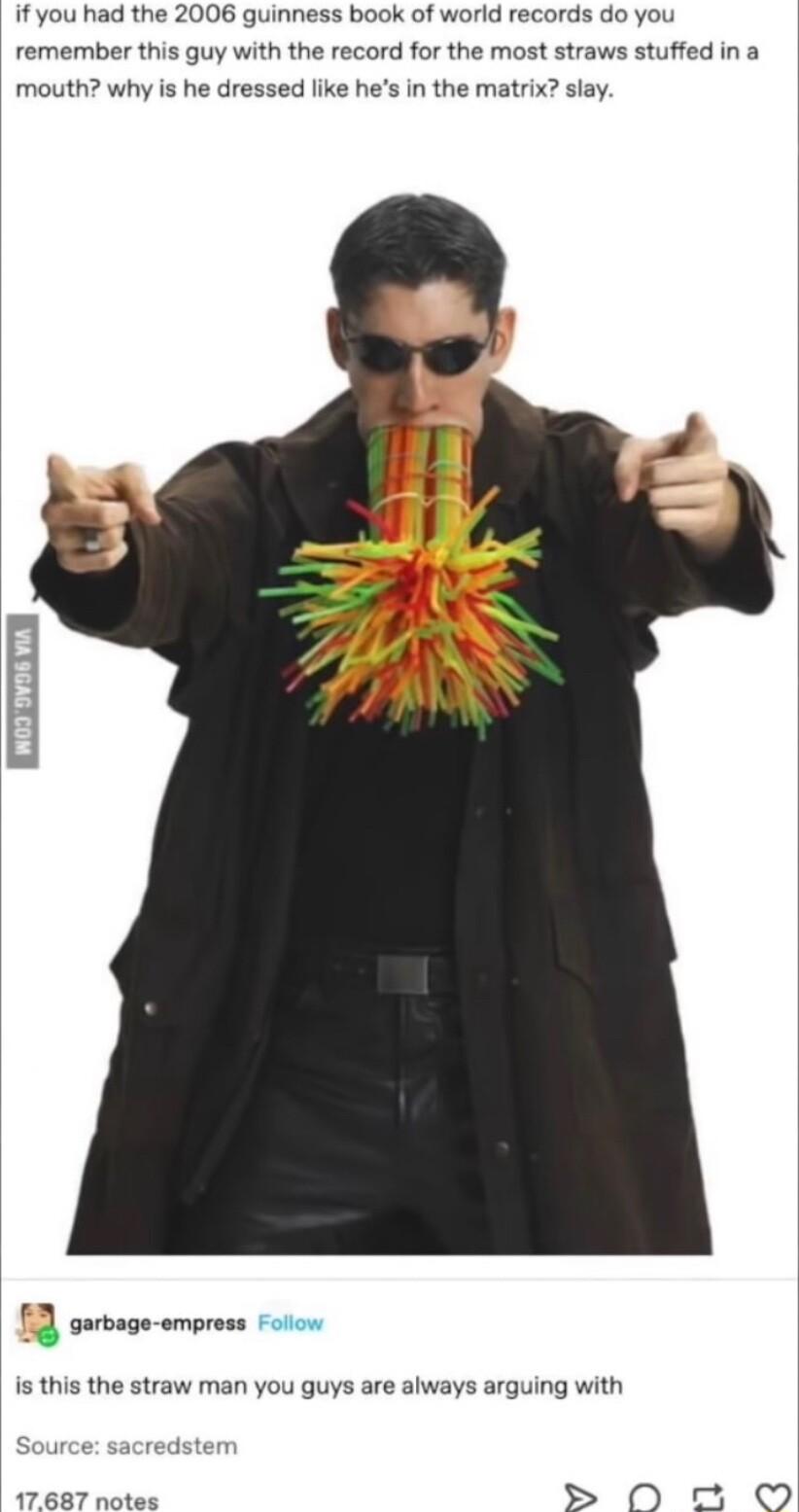 if you had the 2006 guinness book of world records do you remember this guy with the record for the most straws stuffed in a mouth why is he dressed like hes in the matrix slay 3 swnge amr is this the straw man you guys are always arguing with S 0N w 0