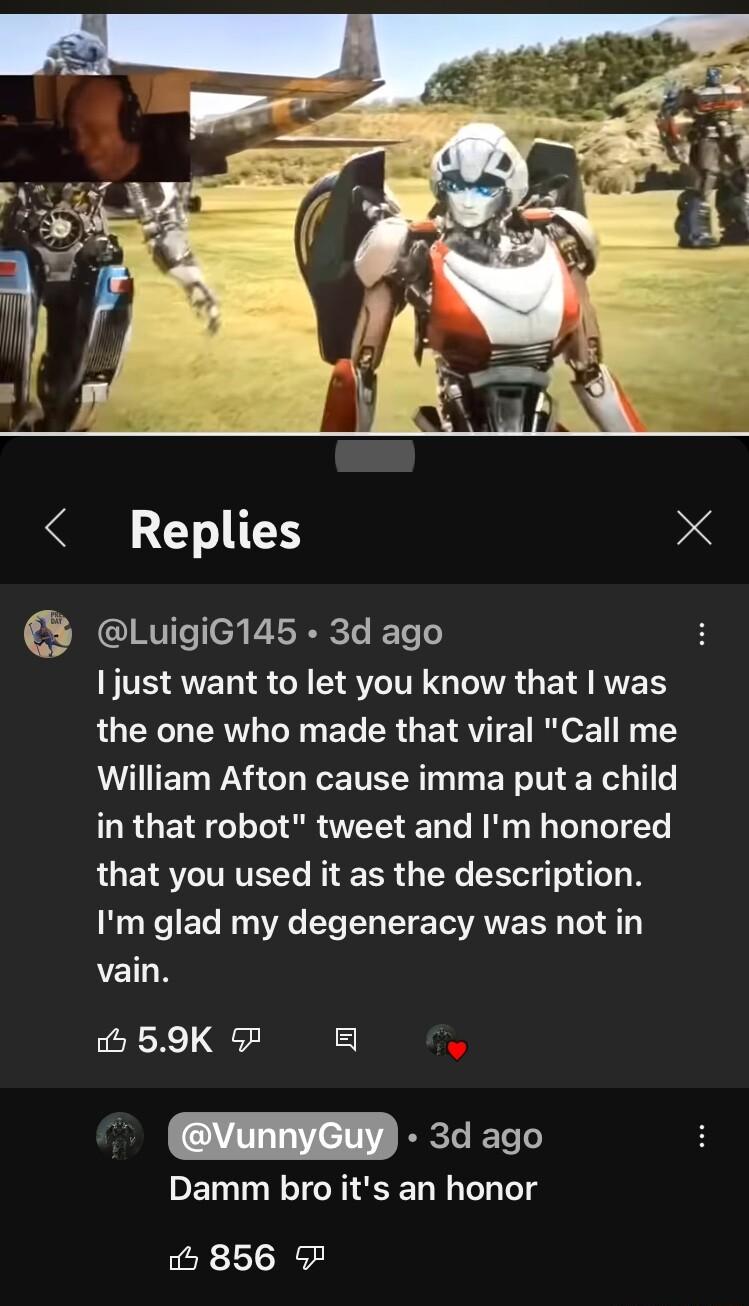 Replies X Luigic145 3d ago IS A ST GENRGE S the one who made that viral Call me William Afton cause imma put a child LRGETRT IR T EN R L TN that you used it as the description Im glad my degeneracy was not in vain LeRXe Qb VERRE 30 o0 Damm bro its an honor o 856