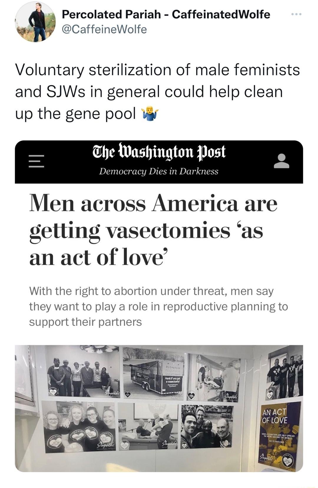 Percolated Pariah CaffeinatedWolfe 8 CaffeineWolfe Voluntary sterilization of male feminists and SJWs in general could help clean up the gene pool W he Washington Post Democracy Dies in Darkness Men across America are getling vasectomies as an act of love With the right to abortion under threat men say they want to play a role in reproductive planning to support their partners