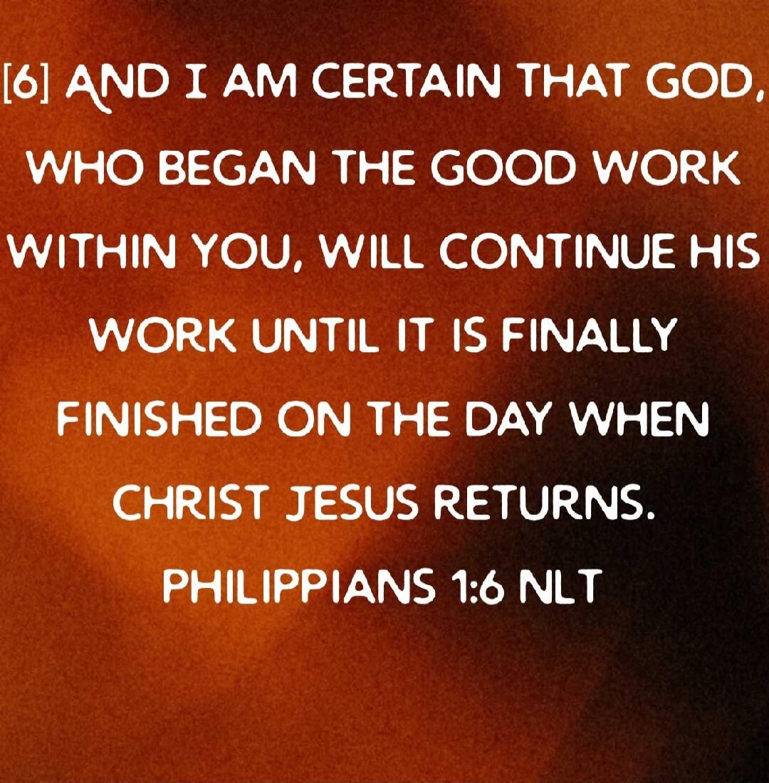 [6] AND I AM CERTAIN THAT GOD, WHO BEGAN THE GOOD WORK WITHIN YOU, WILL CONTINUE HIS WORK UNTIL IT IS FINALLY FINISHED ON THE DAY WHEN CHRIST JESUS RETURNS. PHILIPPIANS 1:6 NLT