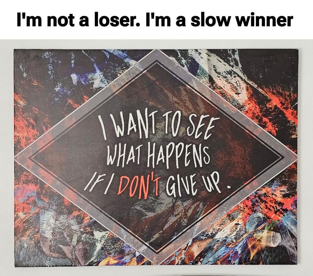I'm not a loser. I'm a slow winner. I want to see what happens if I don't give up.