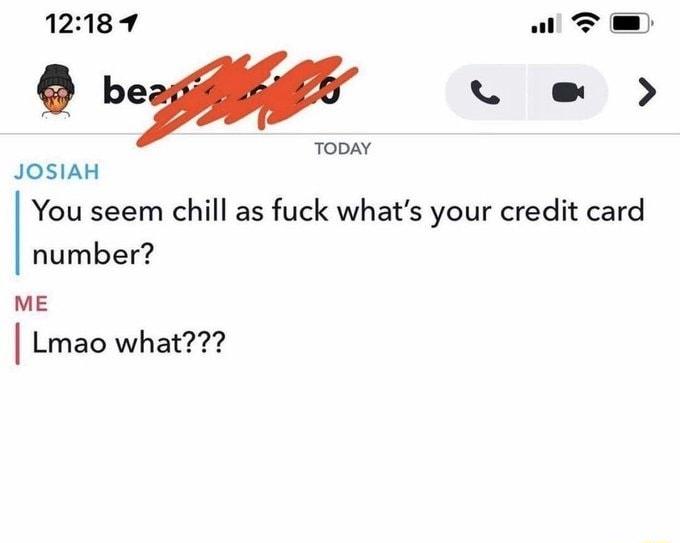 12187 ol T QbW C e D JOSIAH You seem chill as fuck whats your credit card number ME Lmao what
