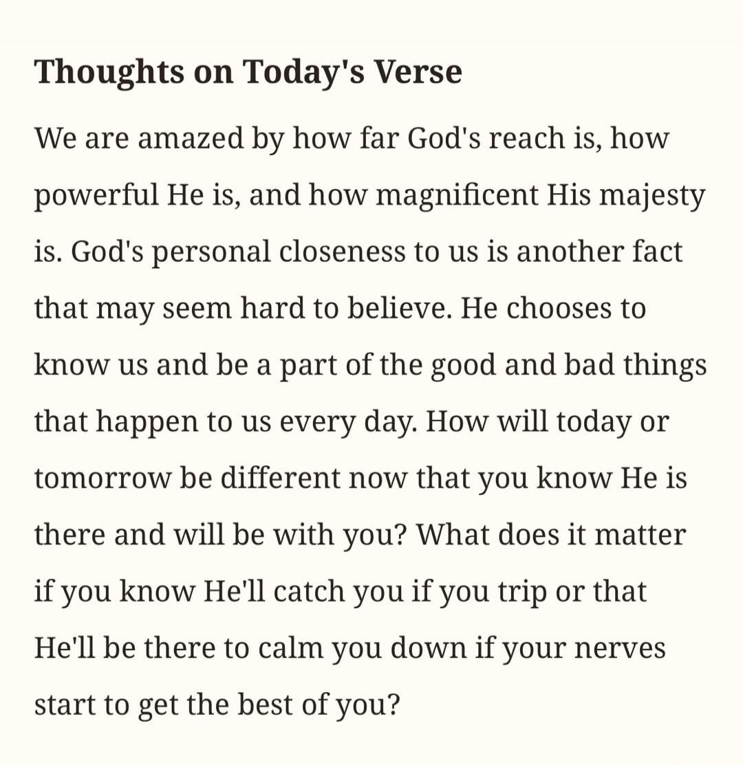 Thoughts on Today's Verse We are amazed by how far God's reach is, how powerful He is, and how magnificent His majesty is. God's personal closeness to us is another fact that may seem hard to believe. He chooses to know us and be a part of the good and bad things that happen to us every day. How will today or tomorrow be different now that you know