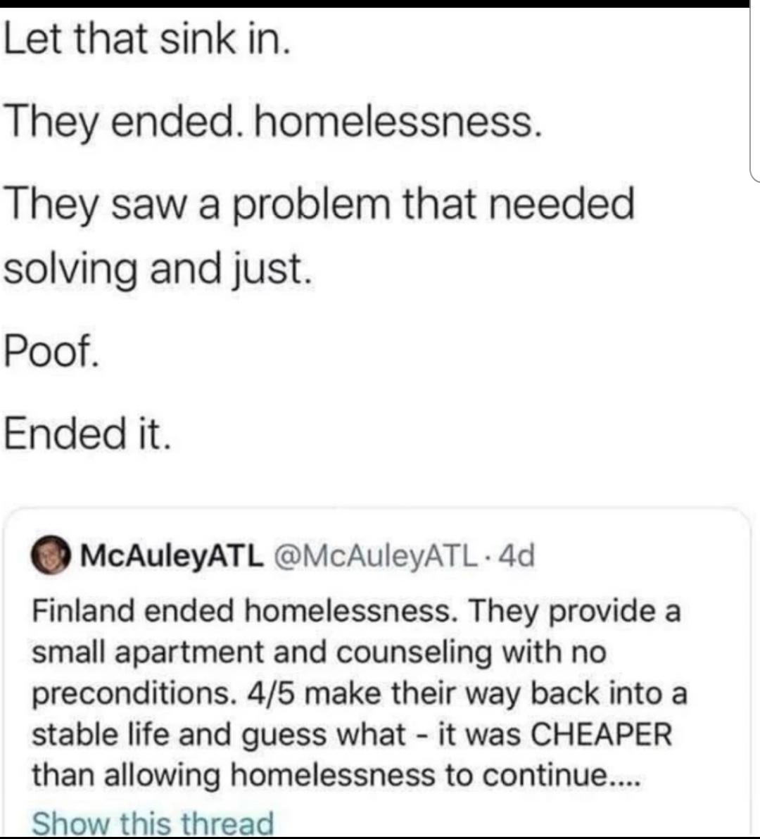 Let that sink in They ended homelessness They saw a problem that needed solving and just Poof Ended it McAuleyATL McAuleyATL 4d Finland ended homelessness They provide a small apartment and counseling with no preconditions 45 make their way back into a stable life and guess what it was CHEAPER than allowing homelessness to continue Show this thread