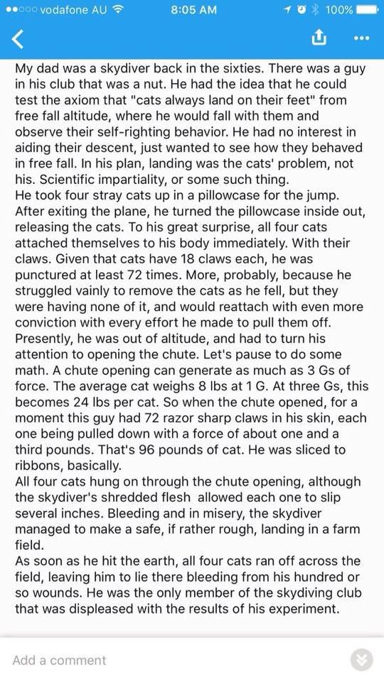 805 AM My dad was a skydiver back in the sixties There was a guy in his club that was a nut He had the idea that he could test the axiom that cats always land on their feet from free fall altitude where he would fall with them and observe their self righting behavior He had no interest in aiding their descent just wanted to see how they behaved in free fall In his plan landing was the cats problem