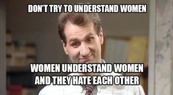 DON'T TRY TO UNDERSTAND WOMEN WOMEN UNDERSTAND WOMEN AND THEY HATE EACH OTHER