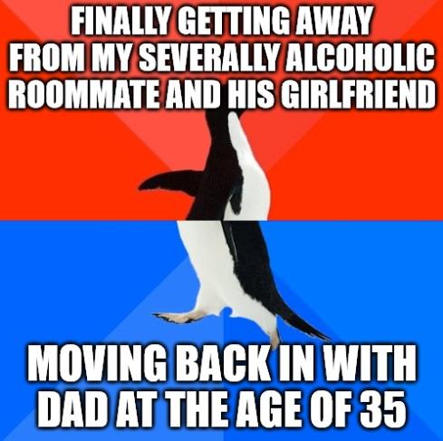 FINALLYGETTING AWAY FROM MYSEVERALLY ALCOHOLIC ROOMMATEAND HIS GIRLFRIEND A MOVING BACKIN WITH DAD AT THE AGE OF 35