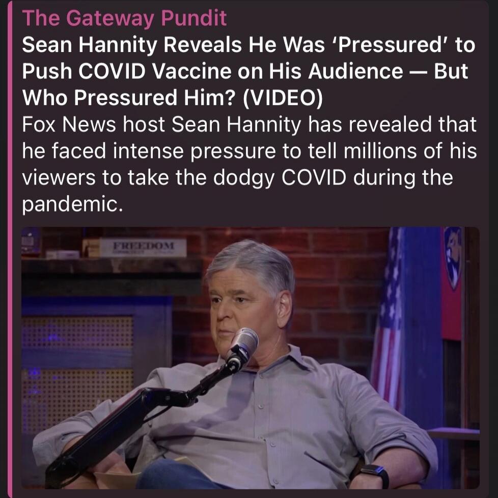 The Gateway Pundit Sean Hannity Reveals He Was 'Pressured' to Push COVID Vaccine on His Audience — But Who Pressured Him? (VIDEO) Fox News host Sean Hannity has revealed that he faced intense pressure to tell millions of his viewers to take the dodgy COVID during the pandemic. FREEDOM