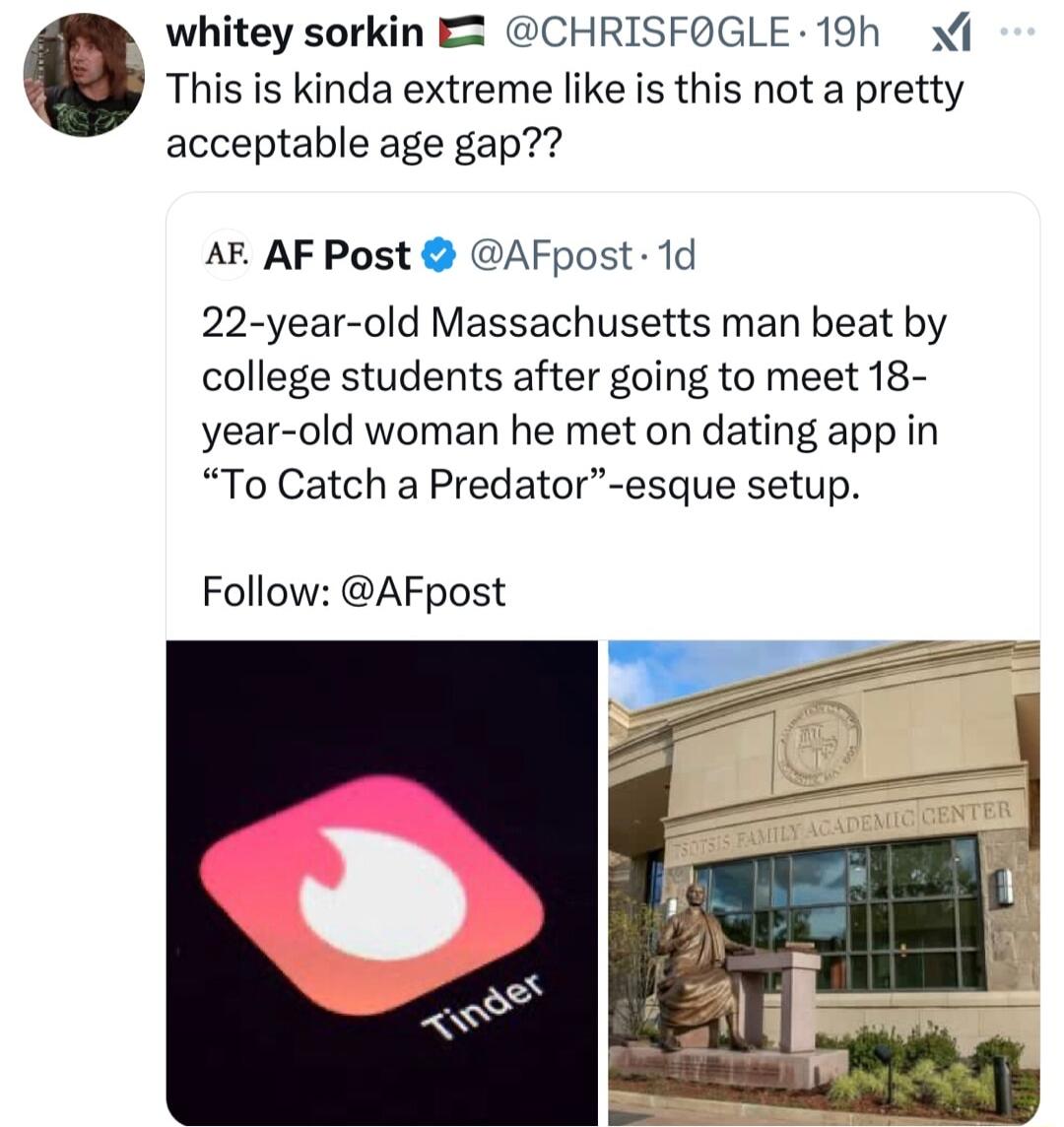 This is kinda extreme like is this not a pretty 0 whitey sorkin E2 CHRISFOGLE 19h acceptable age gap AF AF Post AFpost 1d 22 year old Massachusetts man beat by college students after going to meet 18 year old woman he met on dating app in To Catch a Predator esque setup Follow AFpost