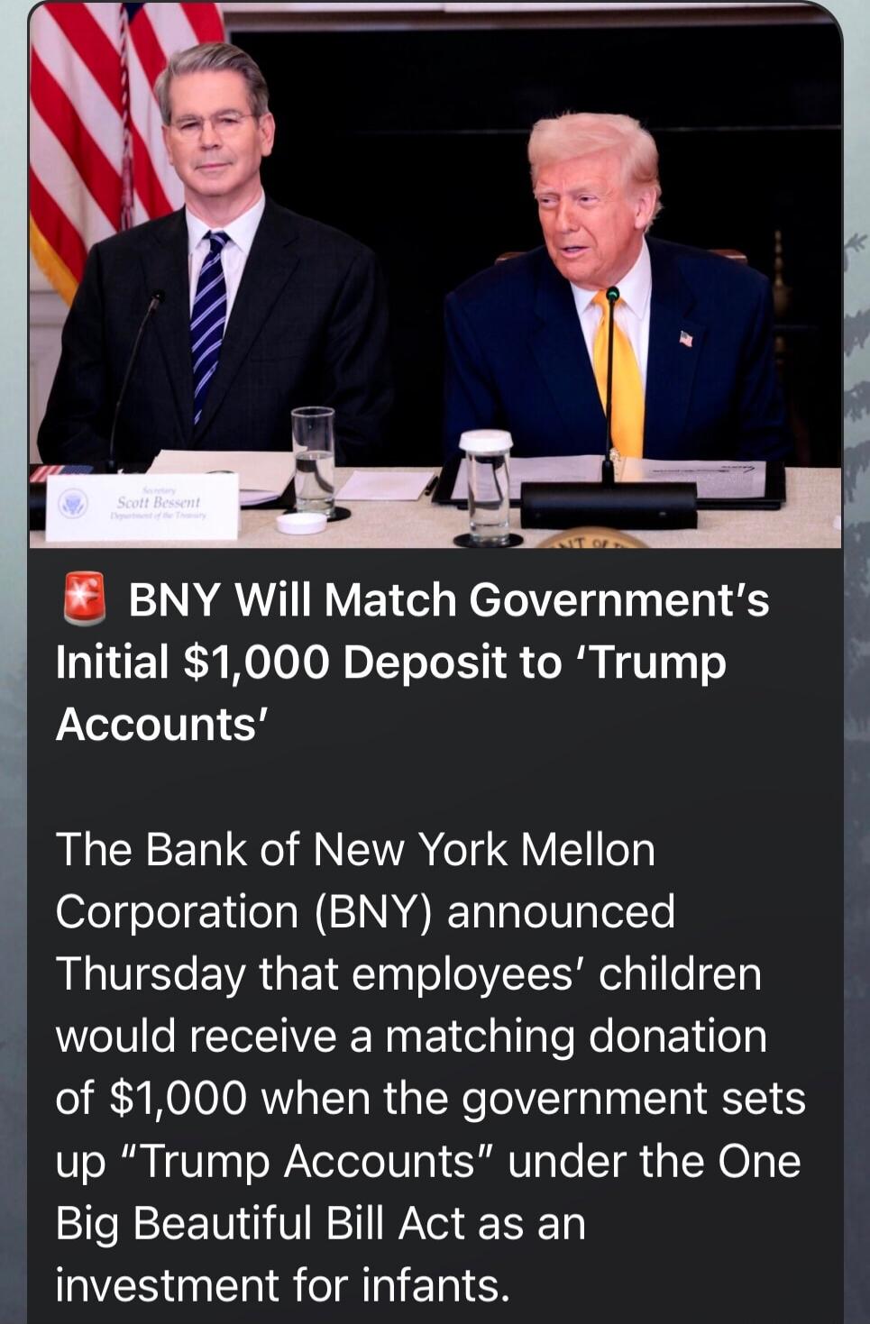 🇺🇸 BNY Will Match Government's Initial $1,000 Deposit to ‘Trump Accounts’ The Bank of New York Mellon Corporation (BNY) announced Thursday that employees’ children would receive a matching donation of $1,000 when the government sets up “Trump Accounts” under the One Big Beautiful Bill Act as an investment for infants.