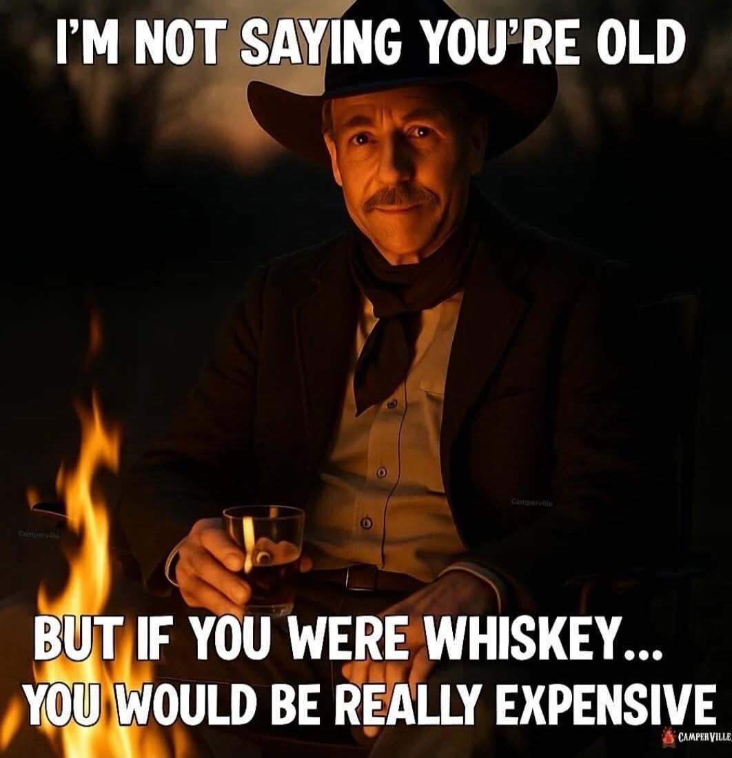 I'M NOT SAYING YOU'RE OLD BUT IF YOU WERE WHISKEY... YOU WOULD BE REALLY EXPENSIVE