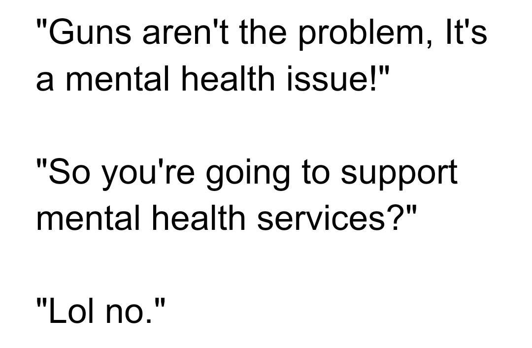 Guns arent the problem Its a mental health issue So youre going to support mental health services Lol no