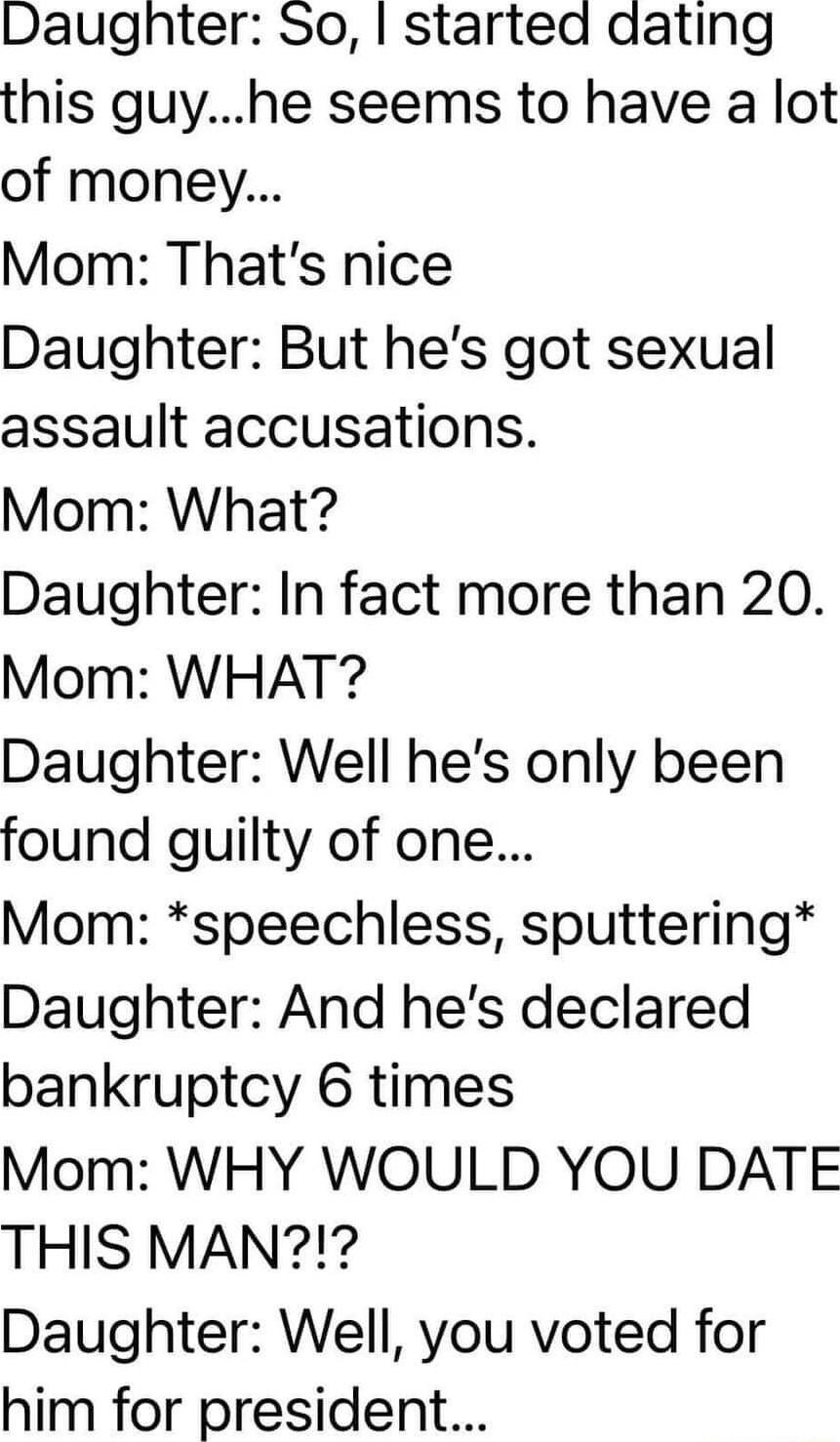 Daughter So started dating this guyhe seems to have a lot of money Mom Thats nice Daughter But hes got sexual assault accusations Mom What Daughter In fact more than 20 Mom WHAT Daughter Well hes only been found guilty of one Mom speechless sputtering Daughter And hes declared bankruptcy 6 times Mom WHY WOULD YOU DATE THIS MAN Daughter Well you voted for him for president