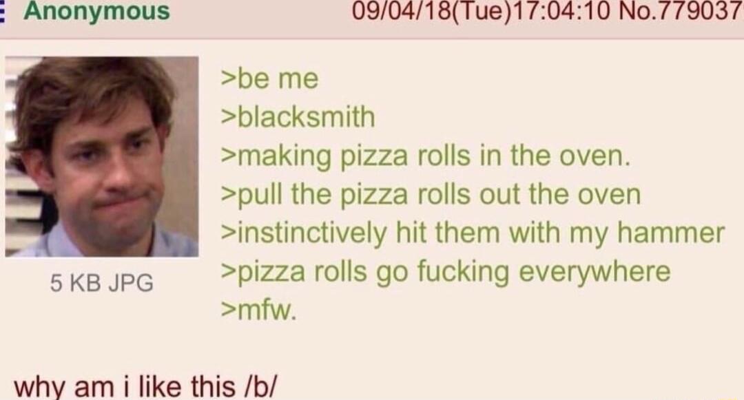 Anonymous 090418Tue170410 No7 79037 be me blacksmith making pizza rolls in the oven pull the pizza rolls out the oven instinctively hit them with my hammer pizza rolls go fucking everywhere mfw 5KB JPG why am i like this b