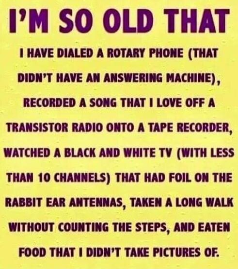 I'M SO OLD THAT I HAVE DIALED A ROTARY PHONE (THAT DIDN'T HAVE AN ANSWERING MACHINE), RECORDED A SONG THAT I LOVE OFF A TRANSISTOR RADIO ONTO A TAPE RECORDER, WATCHED A BLACK AND WHITE TV (WITH LESS THAN 10 CHANNELS) THAT HAD FOIL ON THE RABBIT EAR ANTENNAS, TAKEN A LONG WALK WITHOUT COUNTING THE STEPS, AND EATEN FOOD THAT I DIDN'T TAKE PICTURES OF