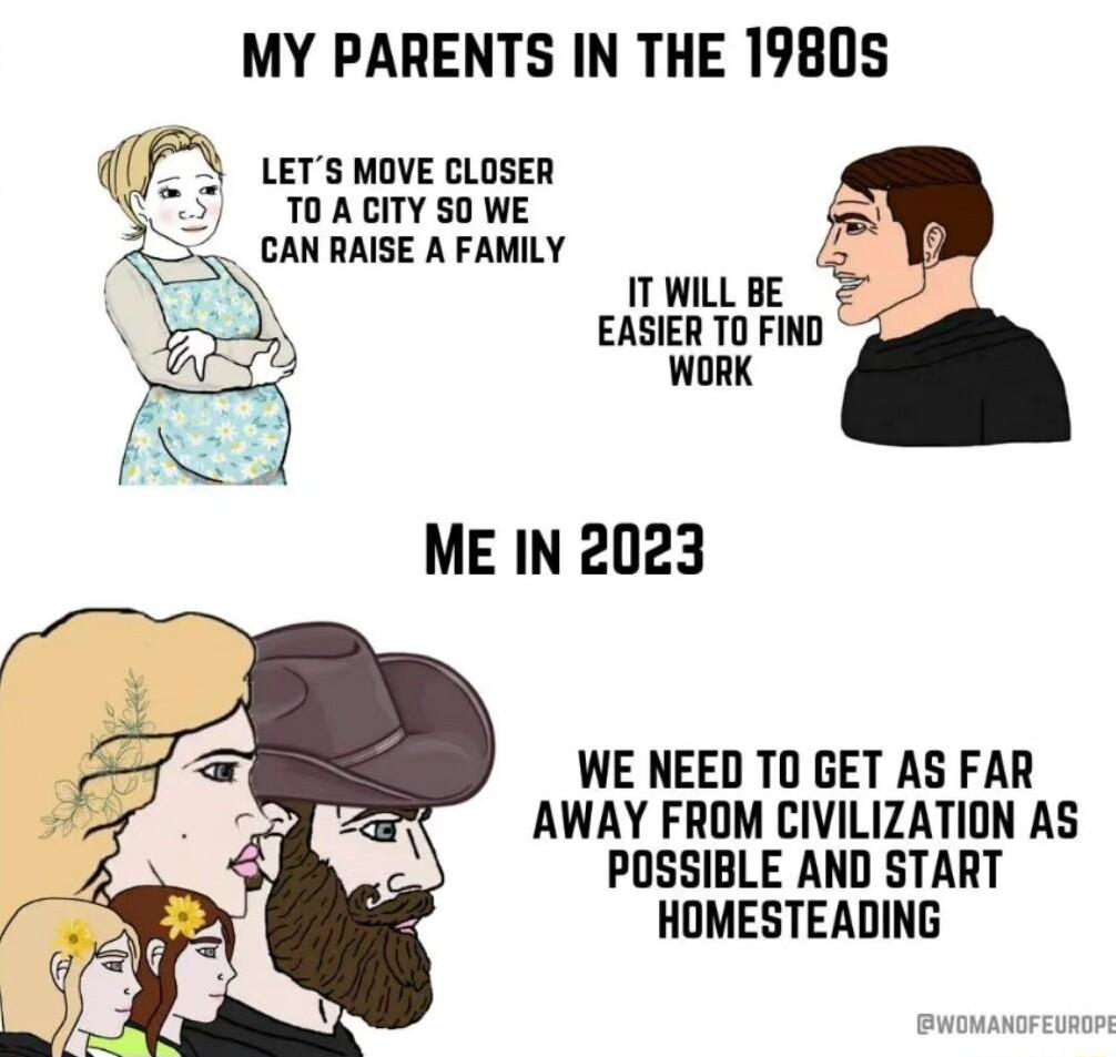 MY PARENTS IN THE 19805 LETS MOVE CLOSER TOACITY S0 WE CAN RAISE A FAMILY IT WILL BE EASIER TO FIND WORK ME IN 2023 WE NEED T0 GET AS FAR AWAY FROM CIVILIZATION AS POSSIBLE AND START HOMESTEADING
