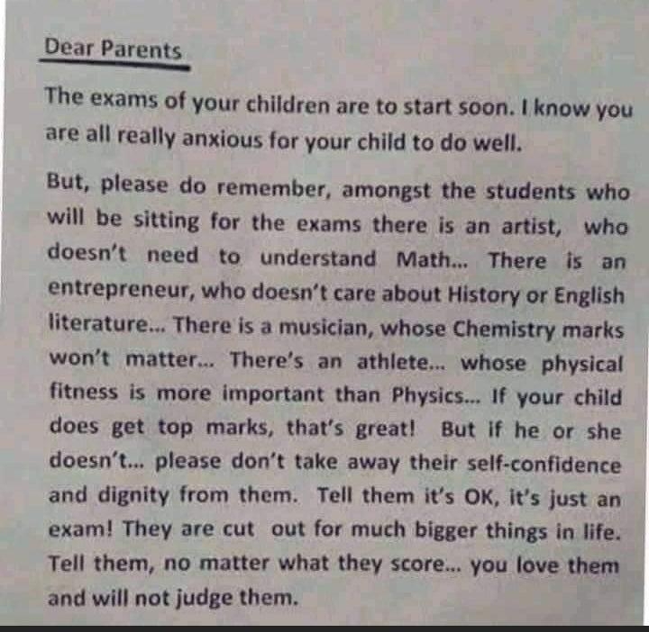 Dear Parents The exams of your children are to start soon know you are all really anxious for your child to do well But please do remember amongst the students who will be sitting for the exams there is an artist who doesnt need to understand Math There is an entrepreneur who doesnt care about History or English literature There is a musician whose Chemistry marks wont matter Theres an athlete who