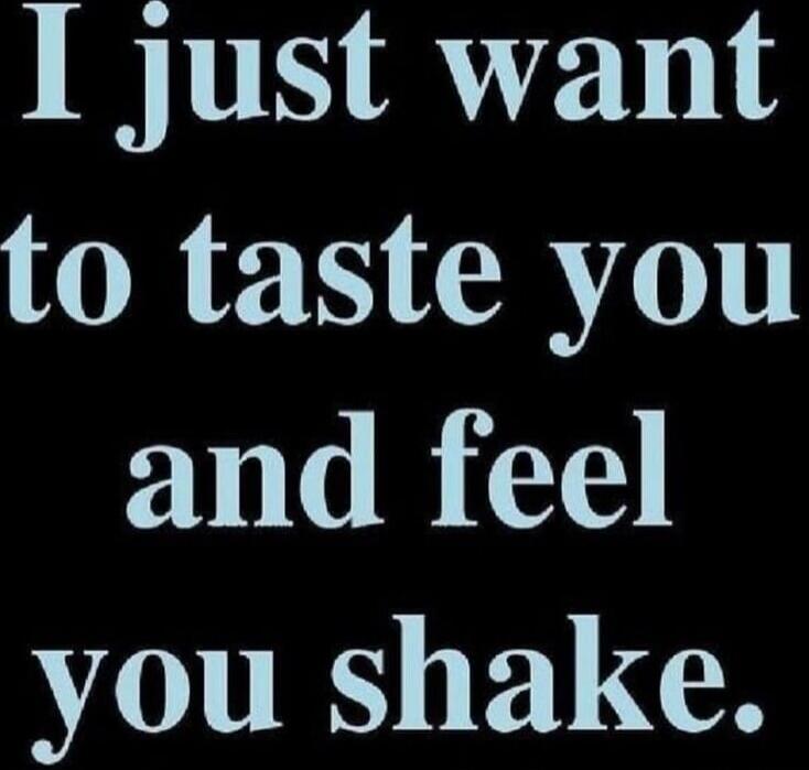 I just want to taste you and feel you shake.