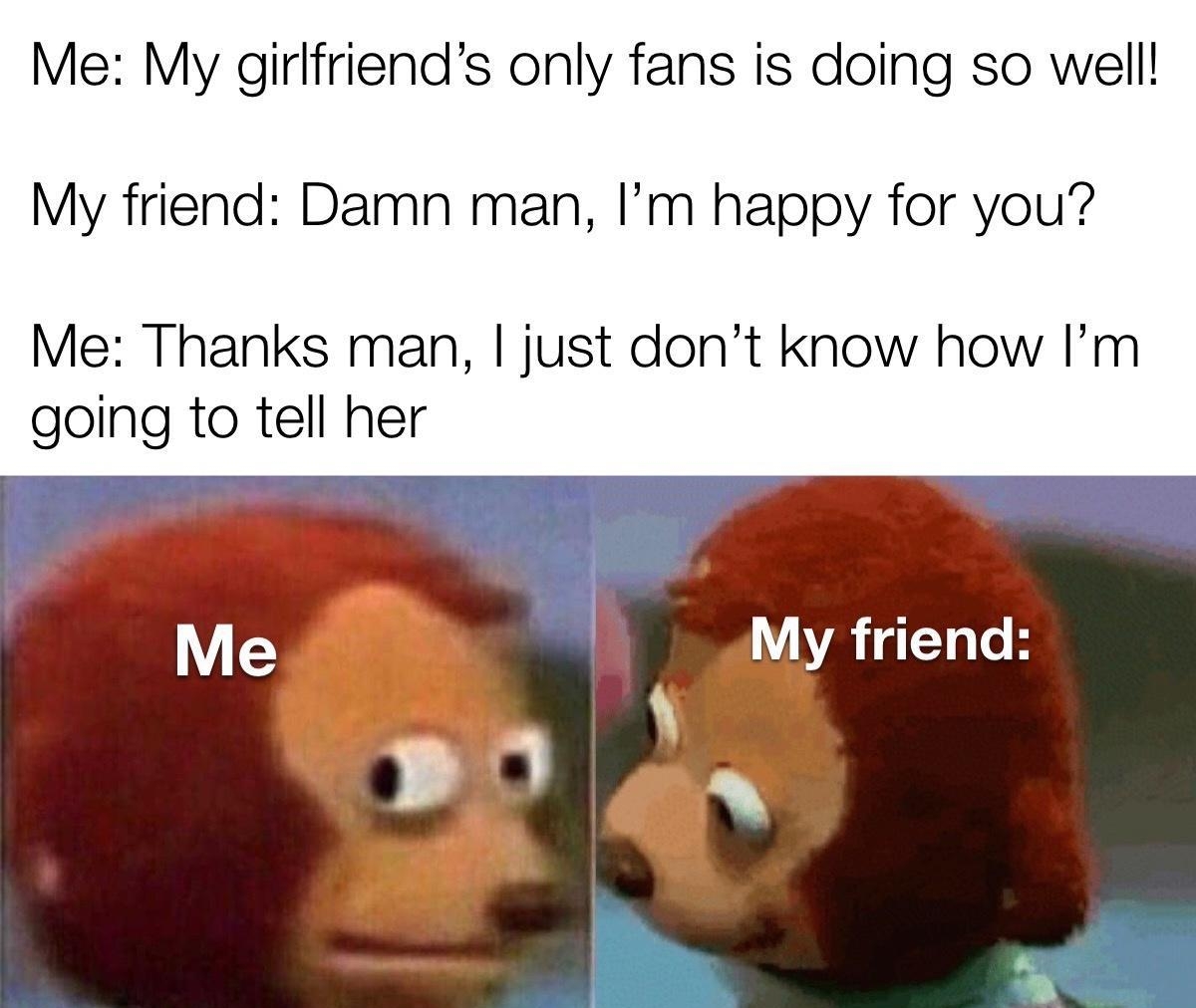 Me My girlfriends only fans is doing so well My friend Damn man Im happy for you Me Thanks man just dont know how Im going to tell her Me My friend L