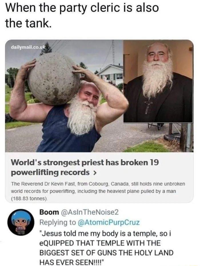 When the party cleric is also the tank Worlds strongest priest has broken 19 powerlifting records The Reverend Dr Kevin Fast from Cobourg Canada st hoids nine unbroken workdrecords for powerifting Including the heaviest piane pued by a man 18583 tonnes Boom AsInTheNoise2 Replying to AtomicPurpCruz Jesus told me my body is a temple so i eQUIPPED THAT TEMPLE WITH THE BIGGEST SET OF GUNS THE HOLY LAN
