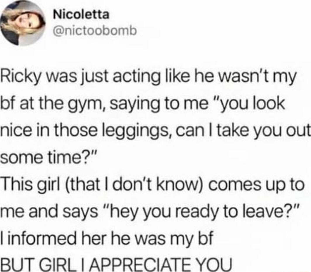 Nicoletta nictoobomb Ricky was just acting like he wasnt my bf at the gym saying to me you look nice in those leggings can take you out some time This girl that dont know comes up to me and says hey you ready to leave linformed her he was my bf BUT GIRL APPRECIATE YOU