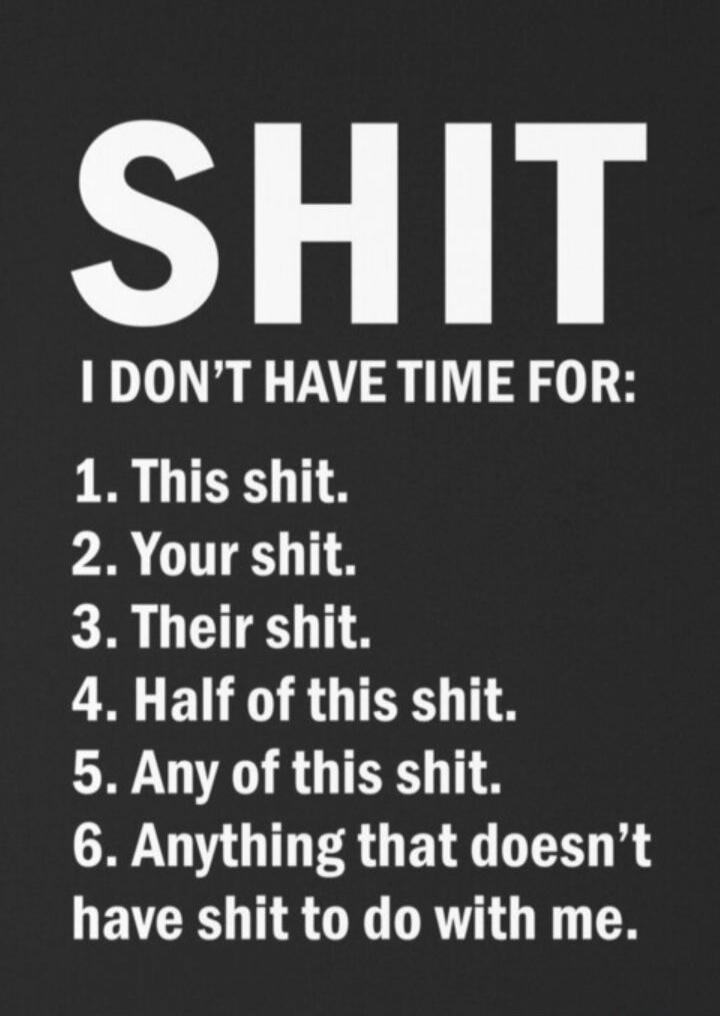 SHIT. I DON'T HAVE TIME FOR: 1. This shit. 2. Your shit. 3. Their shit. 4. Half of this shit. 5. Any of this shit. 6. Anything that doesn't have shit to do with me.