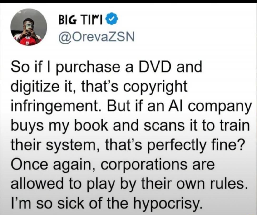 BIG TIMI @OrevaZSN So if I purchase a DVD and digitize it, that's copyright infringement. But if an AI company buys my book and scans it to train their system, that's perfectly fine? Once again, corporations are allowed to play by their own rules. I'm so sick of the hypocrisy.