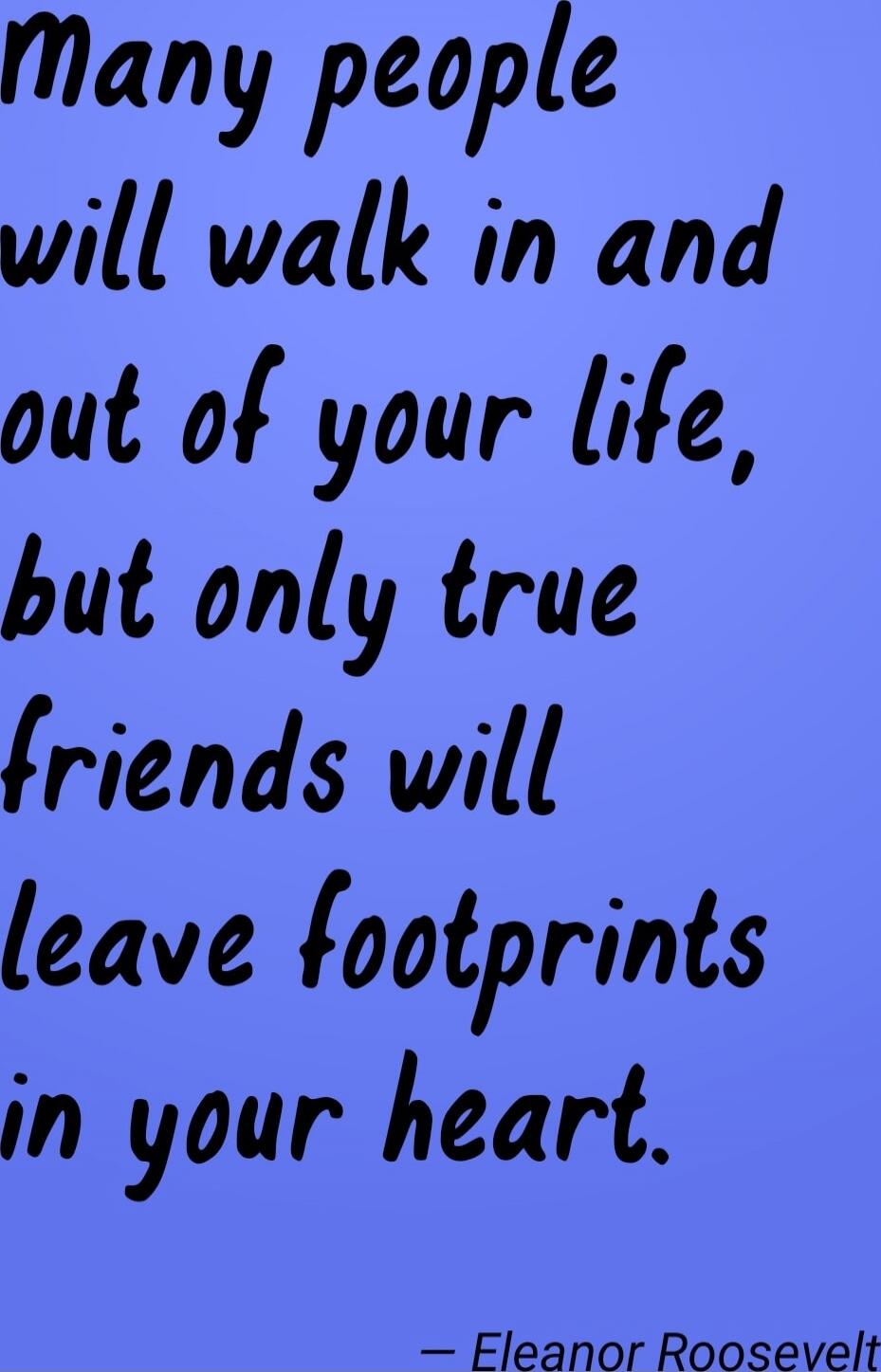 Many people will walk in and out of your life, but only true friends will leave footprints in your heart. — Eleanor Roosevelt