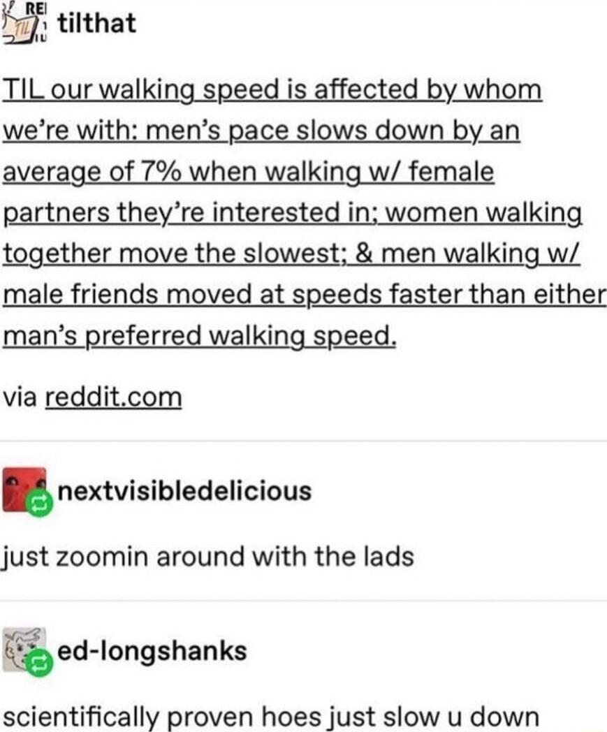 P tilthat TIL our walking speed is affected by whom when walkil partners theyre interested in women walking together move the slowest men walking w male friends moved at speeds faster than either mans preferred walking speed via redditcom nextvlsibledellcious just zoomin around with the lads ed longshanks scientifically proven hoes just slow u down