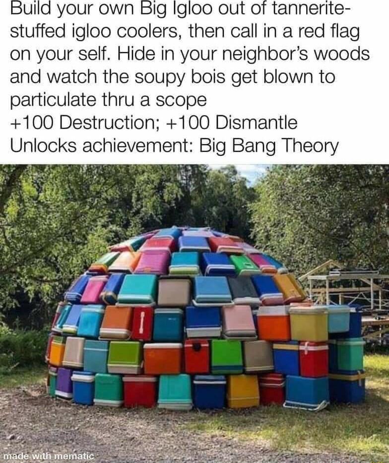 Ild your own Big Igloo out of tannerite stuffed igloo coolers then call in a red flag on your self Hide in your neighbors woods and watch the soupy bois get blown to particulate thru a scope 100 Destruction 100 Dismantle Unlocks achievement Big Bang Theory