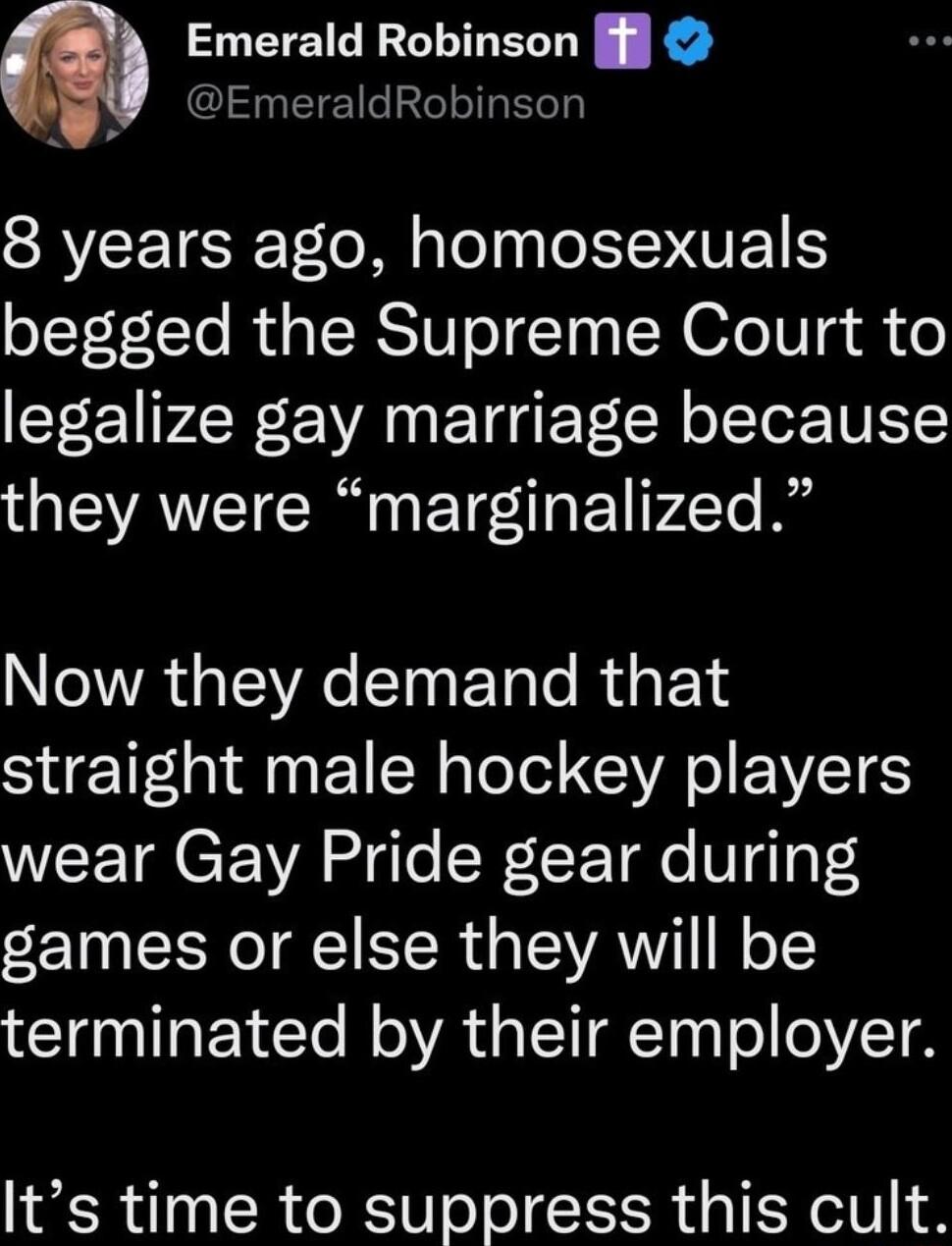 Emerald Robinson l EmeraldRobinson 8 years ago homosexuals begged the Supreme Court to legalize gay marriage because they were marginalized NGWR WA EInETale R E T straight male hockey players WEETRCE YA fgle Wl T FgTaT games or else they will be terminated by their employer Its time to suppress this cult