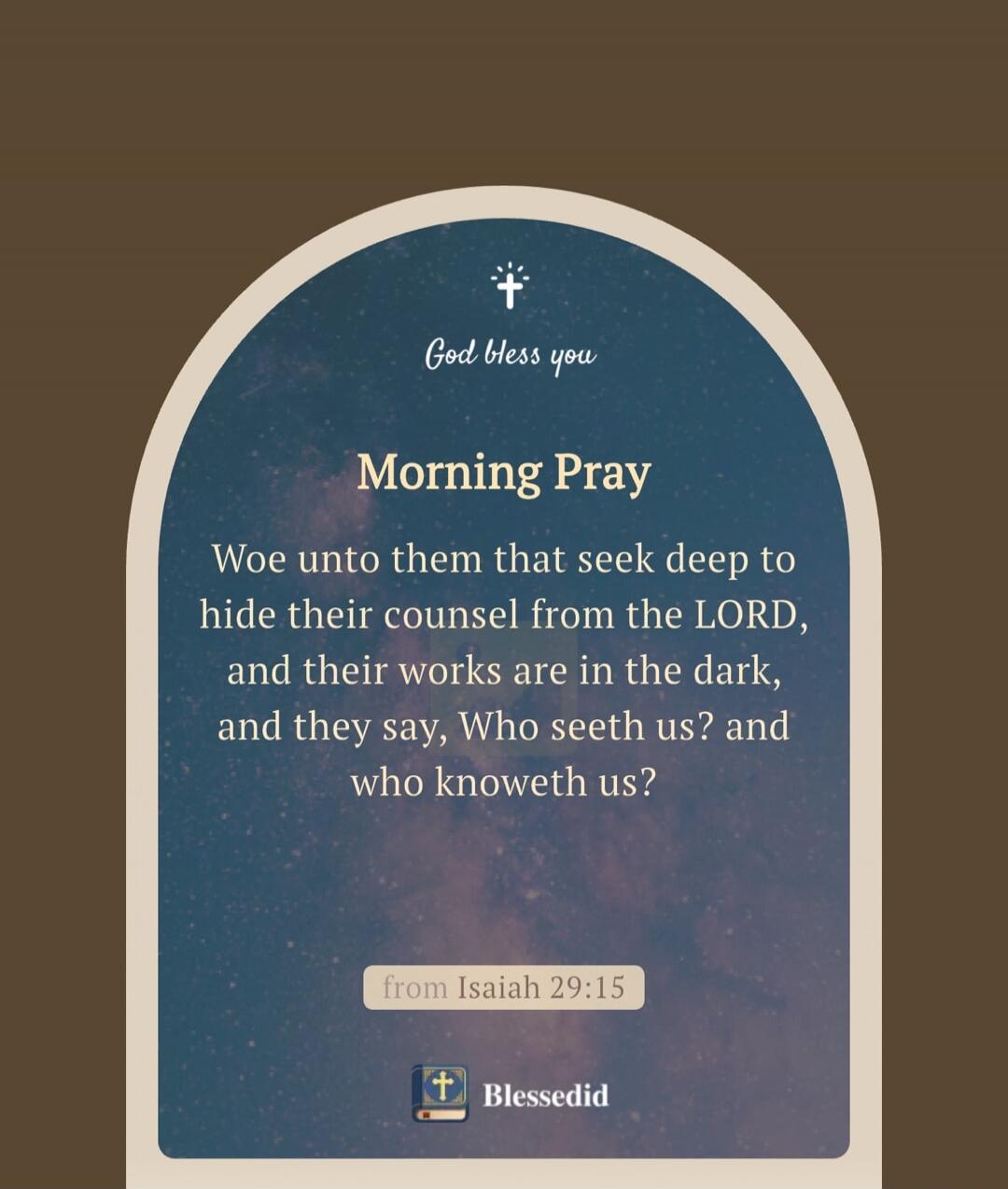 God bless you Morning Pray Woe unto them that seek deep to hide their counsel from the LORD, and their works are in the dark, and they say, Who seeth us? and who knoweth us? from Isaiah 29:15 Blessedid