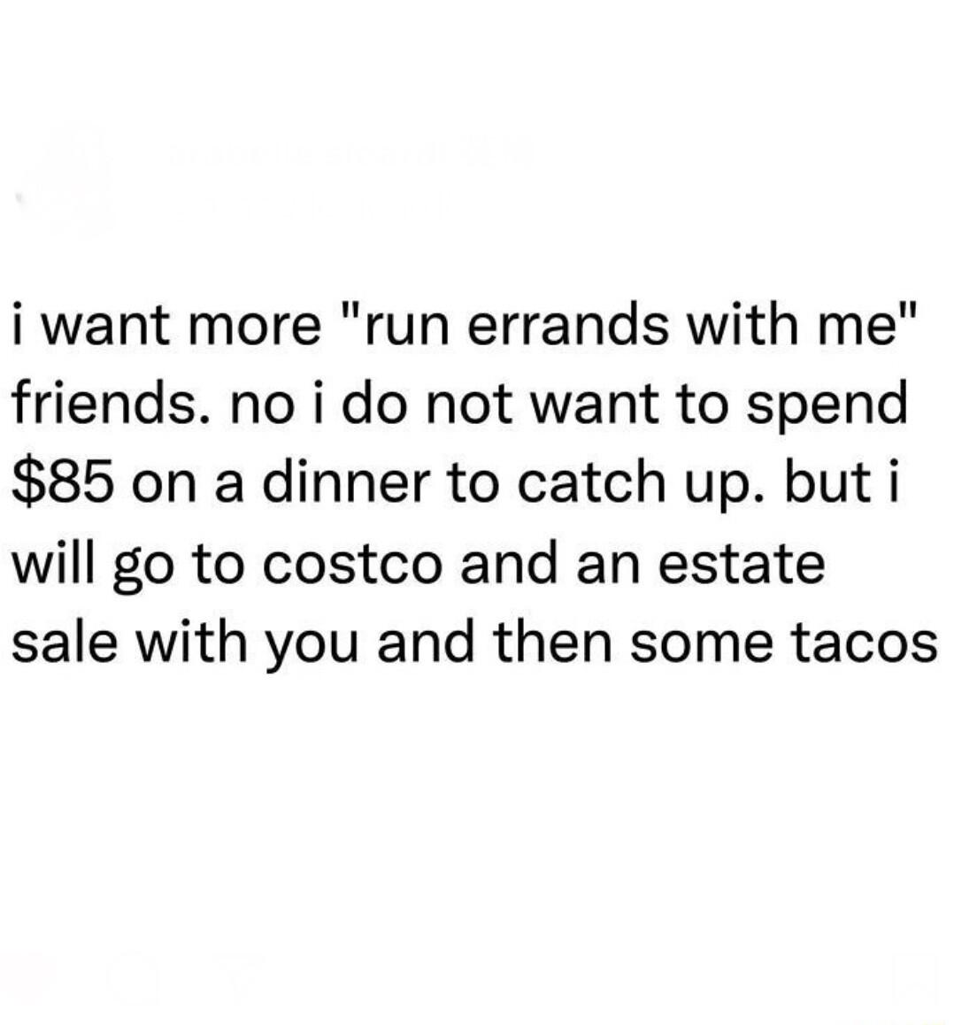 i want more run errands with me friends no i do not want to spend 85 on a dinner to catch up but i will go to costco and an estate sale with you and then some tacos